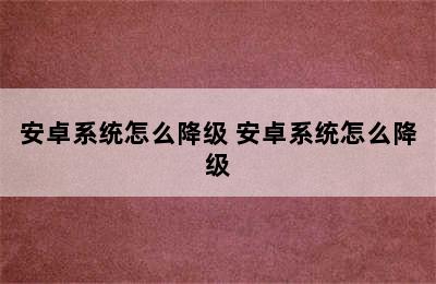 安卓系统怎么降级 安卓系统怎么降级